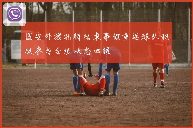 国安外援孔特结束事假重返球队积极参与合练状态回暖