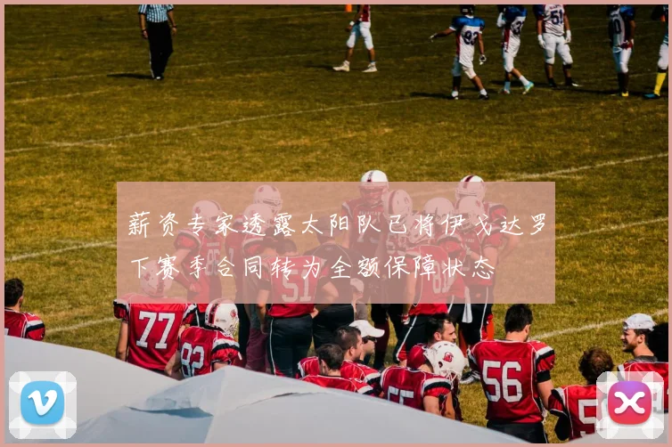 薪资专家透露太阳队已将伊戈达罗下赛季合同转为全额保障状态