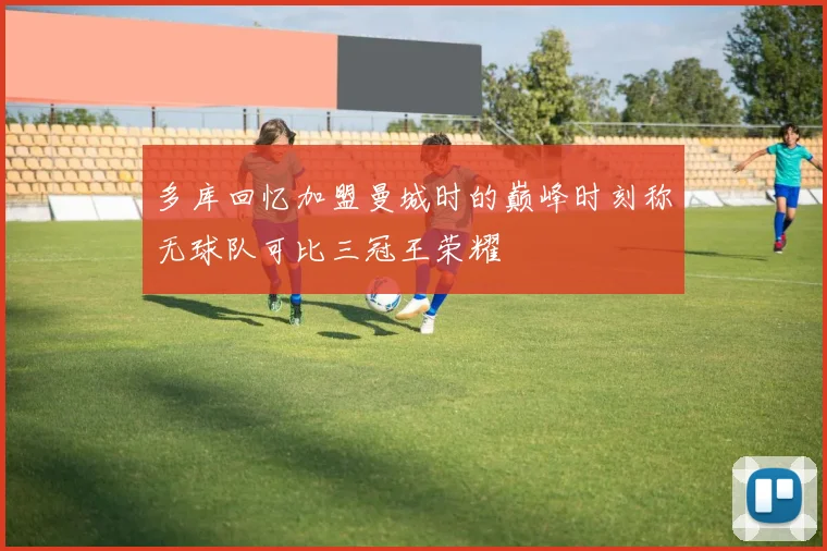多库回忆加盟曼城时的巅峰时刻称无球队可比三冠王荣耀