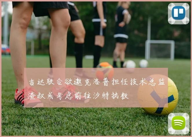 吉达联合欲邀克洛普担任技术总监渣叔或考虑前往沙特执教