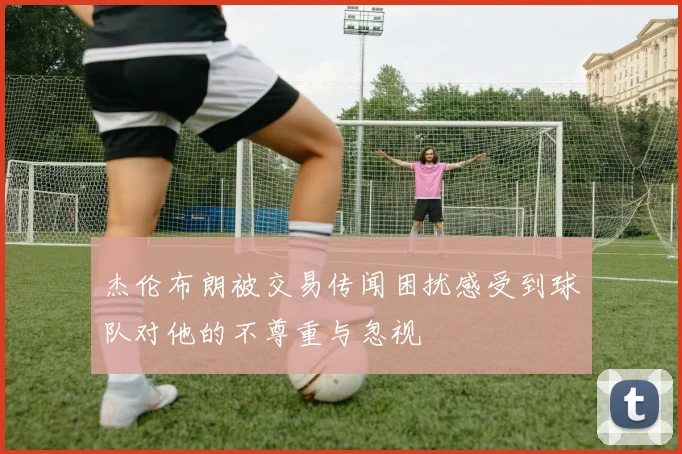 杰伦布朗被交易传闻困扰感受到球队对他的不尊重与忽视