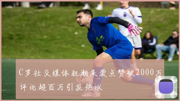 C罗社交媒体狂潮来袭点赞破2000万评论超百万引发热议