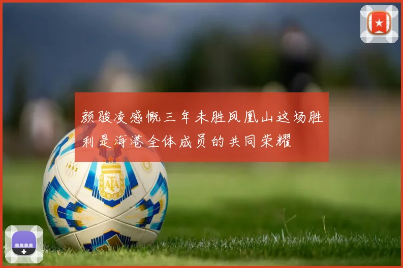 颜骏凌感慨三年未胜凤凰山这场胜利是海港全体成员的共同荣耀
