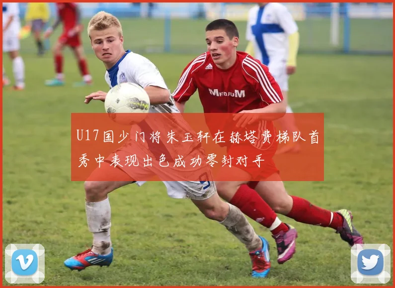 U17国少门将朱玉轩在赫塔费梯队首秀中表现出色成功零封对手
