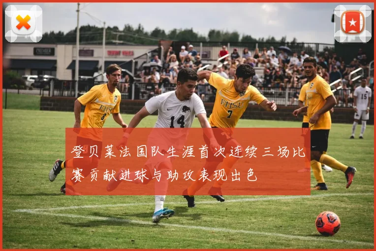登贝莱法国队生涯首次连续三场比赛贡献进球与助攻表现出色