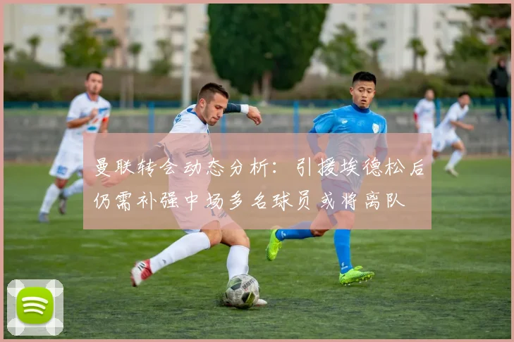 曼联转会动态分析：引援埃德松后仍需补强中场多名球员或将离队