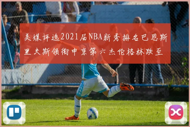 美媒评选2021届NBA新秀排名巴恩斯里夫斯领衔申京第六杰伦格林跌至第九