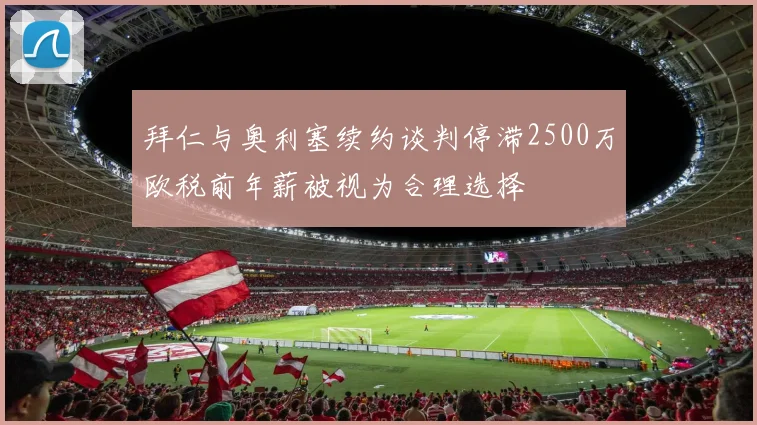 拜仁与奥利塞续约谈判停滞2500万欧税前年薪被视为合理选择