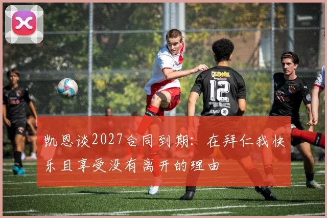 凯恩谈2027合同到期：在拜仁我快乐且享受没有离开的理由